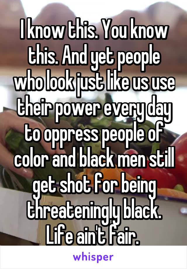 I know this. You know this. And yet people who look just like us use their power every day to oppress people of color and black men still get shot for being threateningly black. Life ain't fair. 