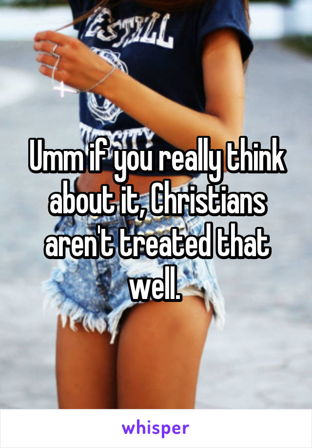 Umm if you really think about it, Christians aren't treated that well. 