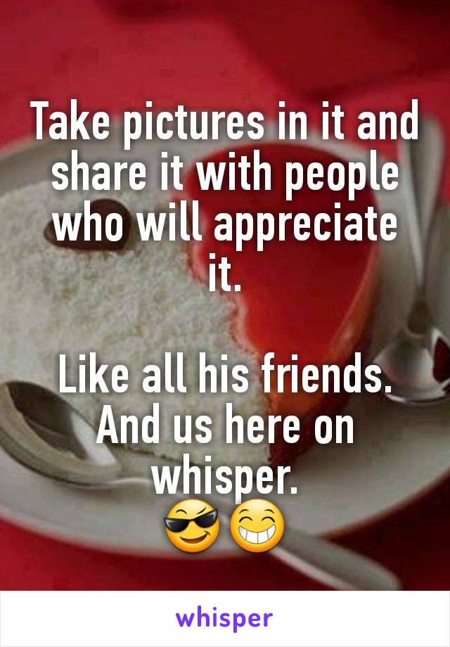 Take pictures in it and share it with people who will appreciate it.

Like all his friends.
And us here on whisper.
😎😁