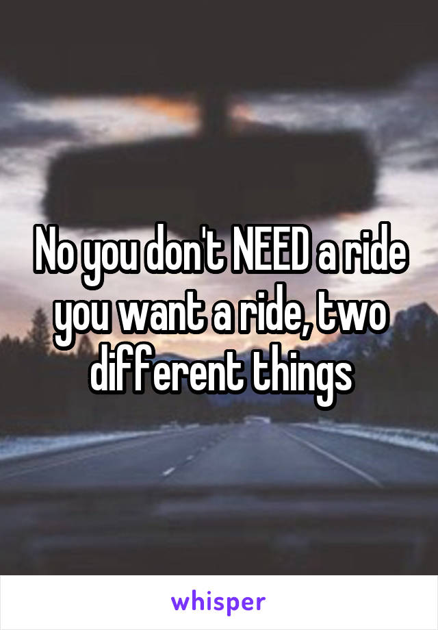 No you don't NEED a ride you want a ride, two different things