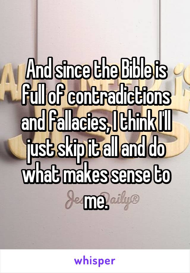 And since the Bible is full of contradictions and fallacies, I think I'll just skip it all and do what makes sense to me.
