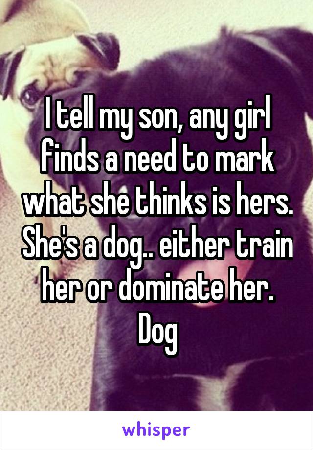 I tell my son, any girl finds a need to mark what she thinks is hers. She's a dog.. either train her or dominate her. Dog