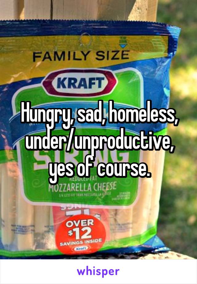 Hungry, sad, homeless, under/unproductive, yes of course.