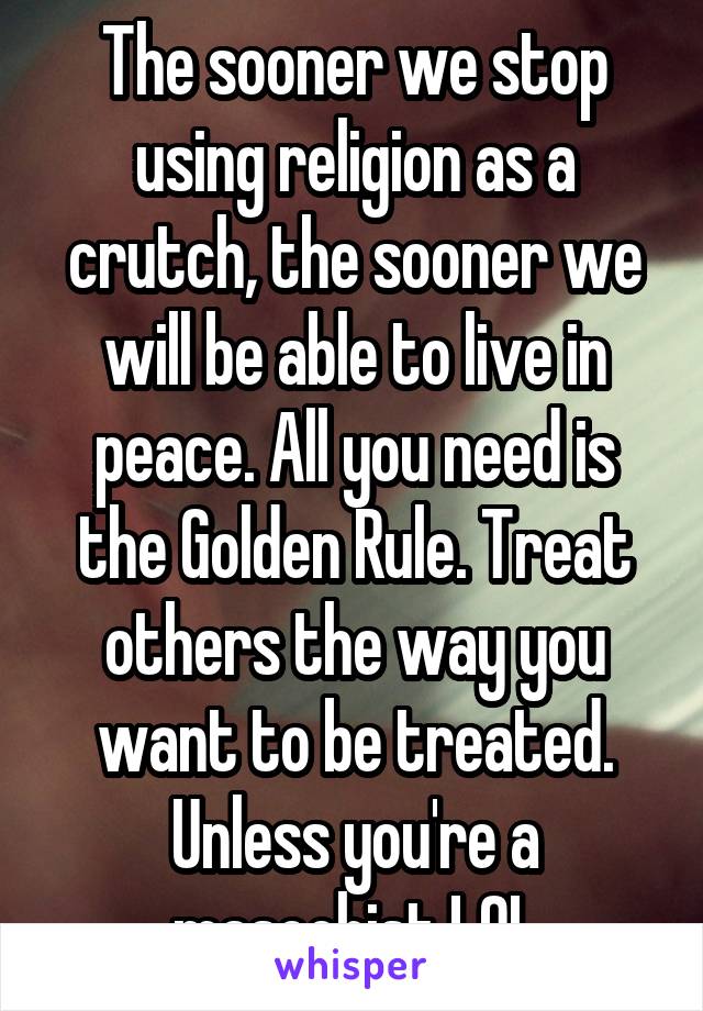 The sooner we stop using religion as a crutch, the sooner we will be able to live in peace. All you need is the Golden Rule. Treat others the way you want to be treated. Unless you're a masochist LOL