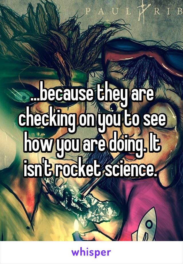 ...because they are checking on you to see how you are doing. It isn't rocket science. 
