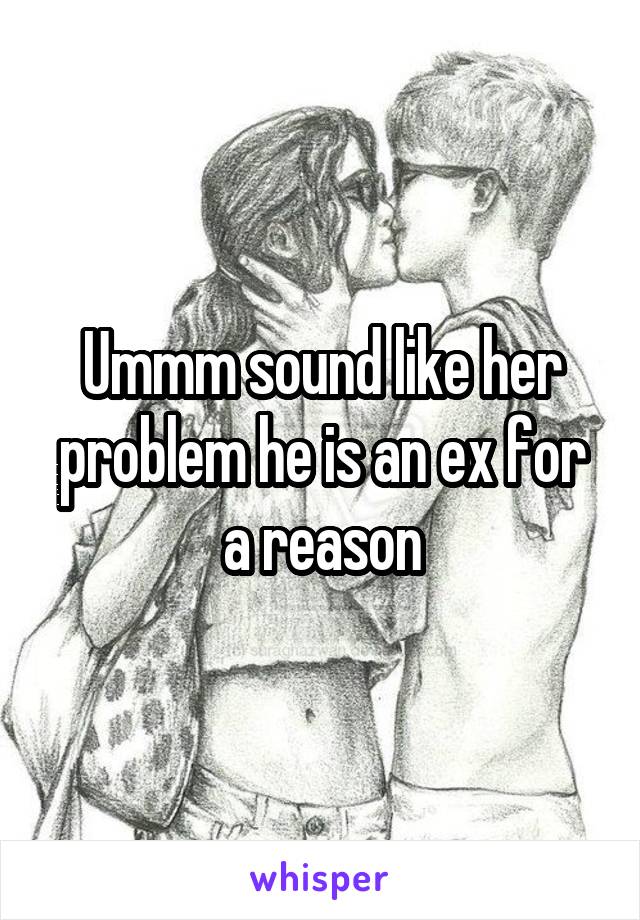 Ummm sound like her problem he is an ex for a reason