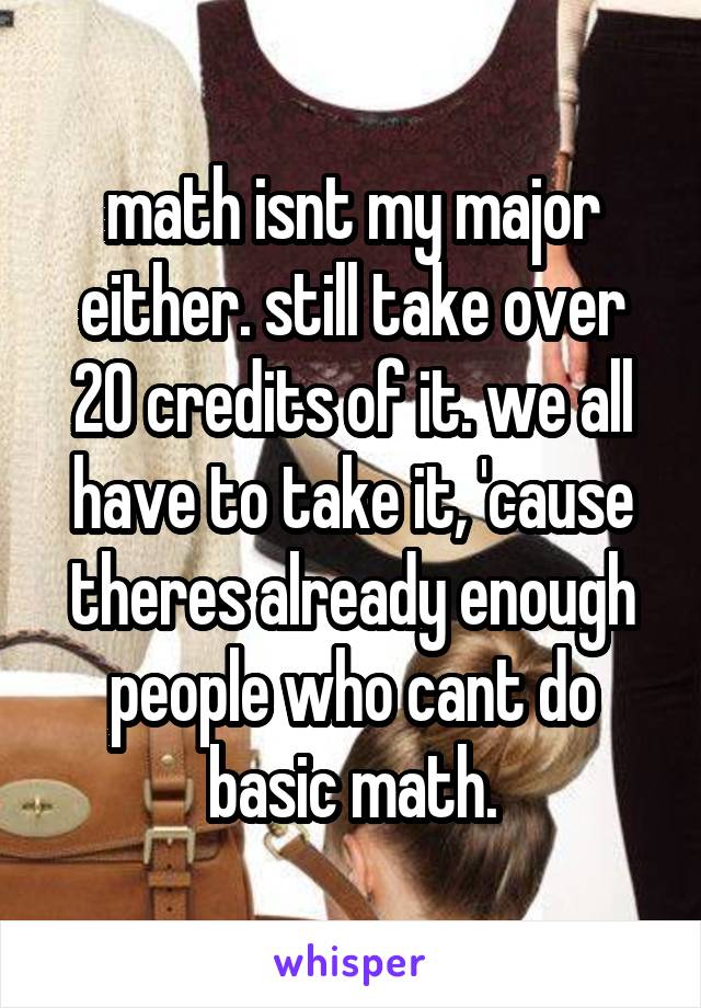 math isnt my major either. still take over 20 credits of it. we all have to take it, 'cause theres already enough people who cant do basic math.