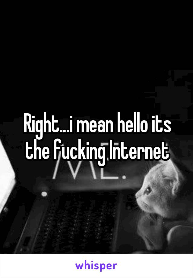 Right...i mean hello its the fucking Internet