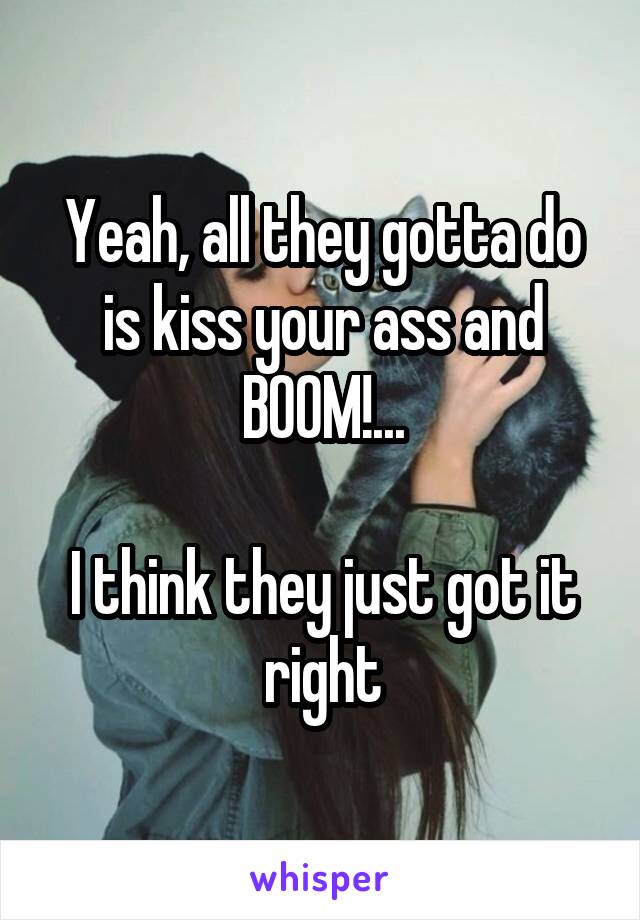 Yeah, all they gotta do is kiss your ass and BOOM!...

I think they just got it right