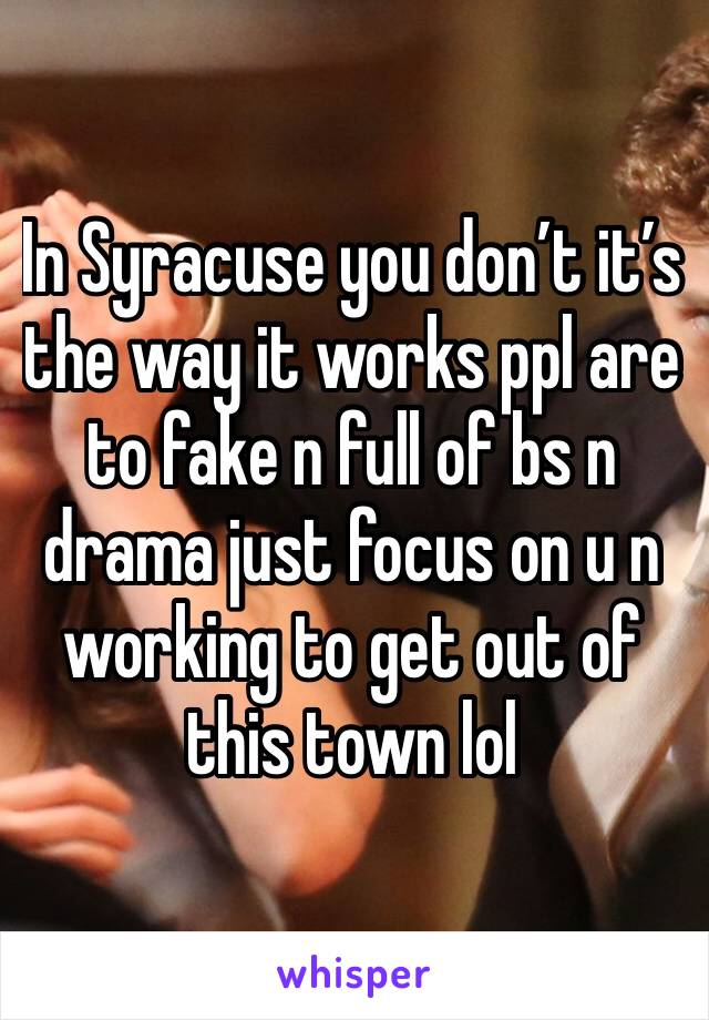 In Syracuse you don’t it’s the way it works ppl are to fake n full of bs n drama just focus on u n working to get out of this town lol 