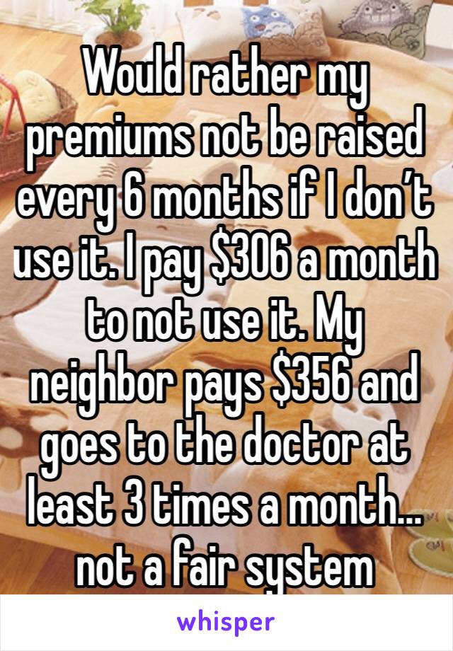 Would rather my premiums not be raised every 6 months if I don’t use it. I pay $306 a month to not use it. My neighbor pays $356 and goes to the doctor at least 3 times a month... not a fair system
