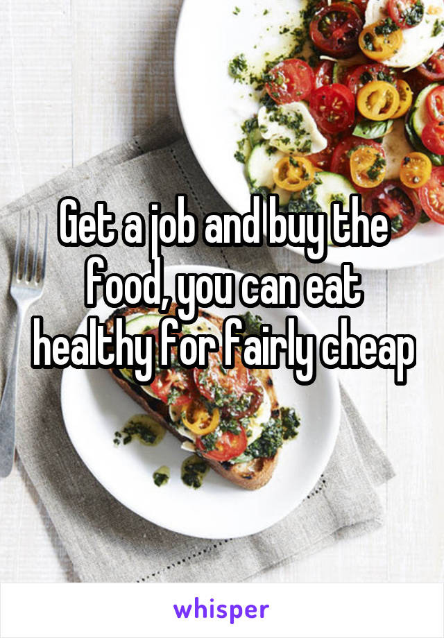 Get a job and buy the food, you can eat healthy for fairly cheap 