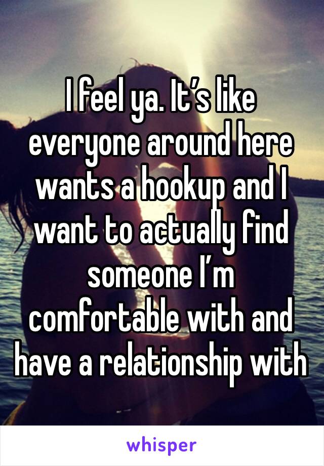 I feel ya. It’s like everyone around here wants a hookup and I want to actually find someone I’m comfortable with and have a relationship with 