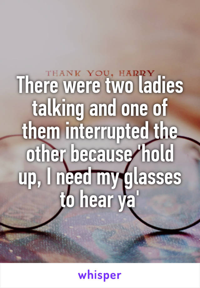 There were two ladies talking and one of them interrupted the other because 'hold up, I need my glasses to hear ya'