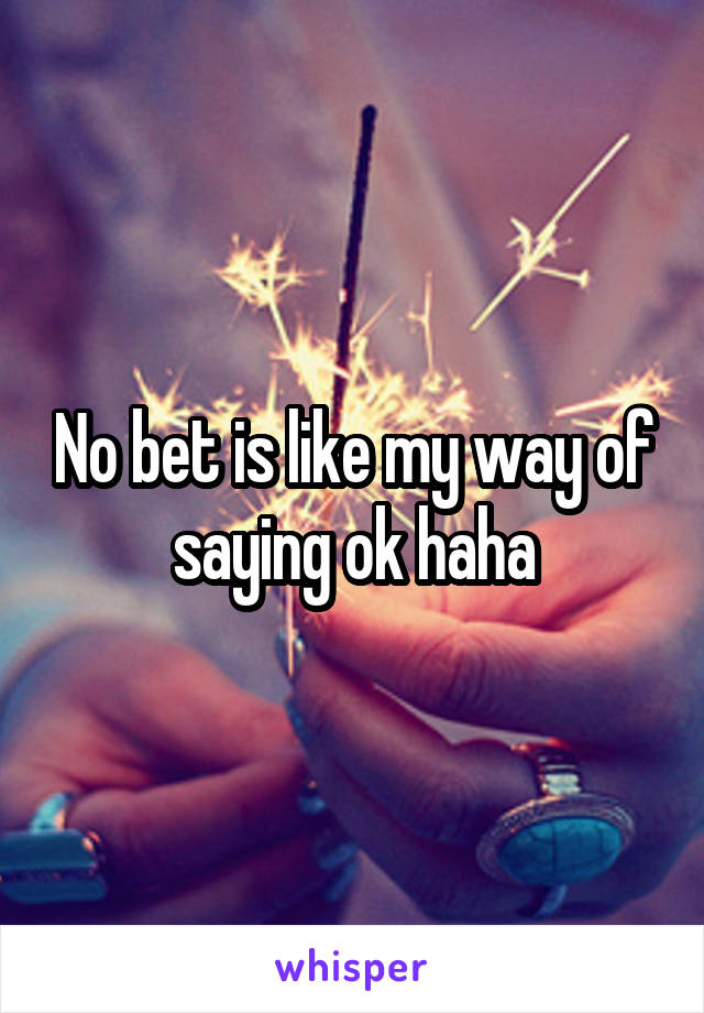 No bet is like my way of saying ok haha