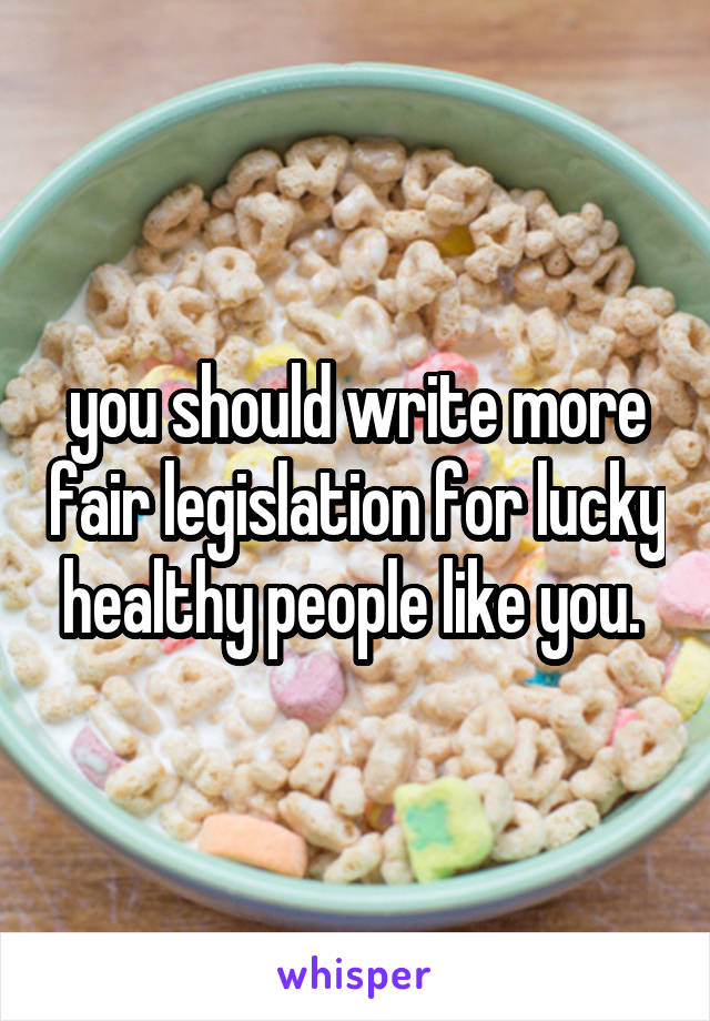 you should write more fair legislation for lucky healthy people like you. 