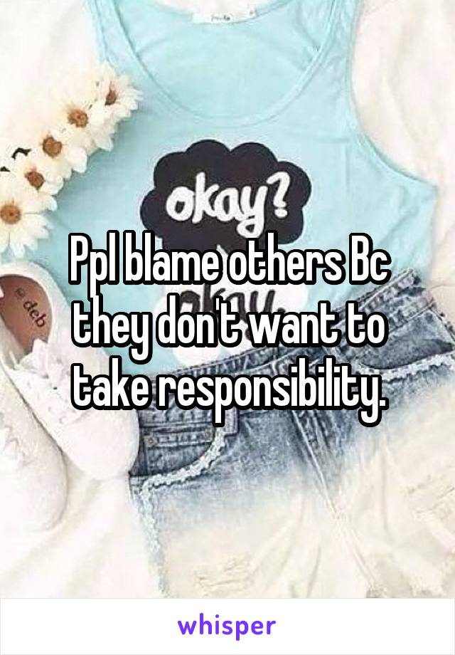 Ppl blame others Bc they don't want to take responsibility.