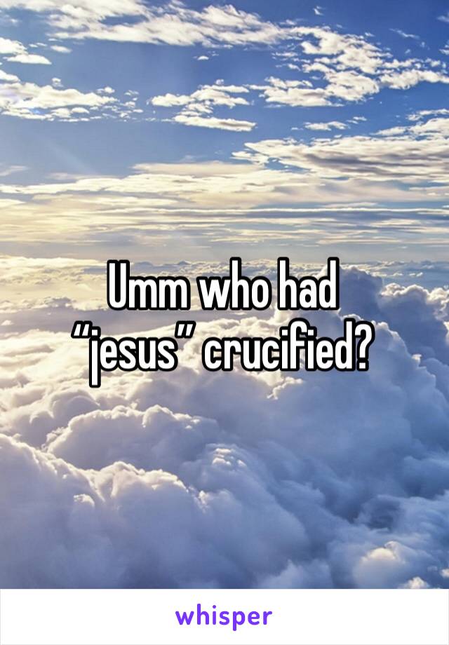 Umm who had “jesus” crucified?