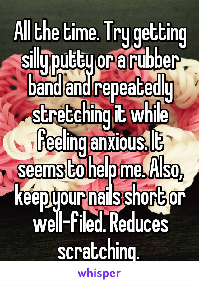 All the time. Try getting silly putty or a rubber band and repeatedly stretching it while feeling anxious. It seems to help me. Also, keep your nails short or well-filed. Reduces scratching. 