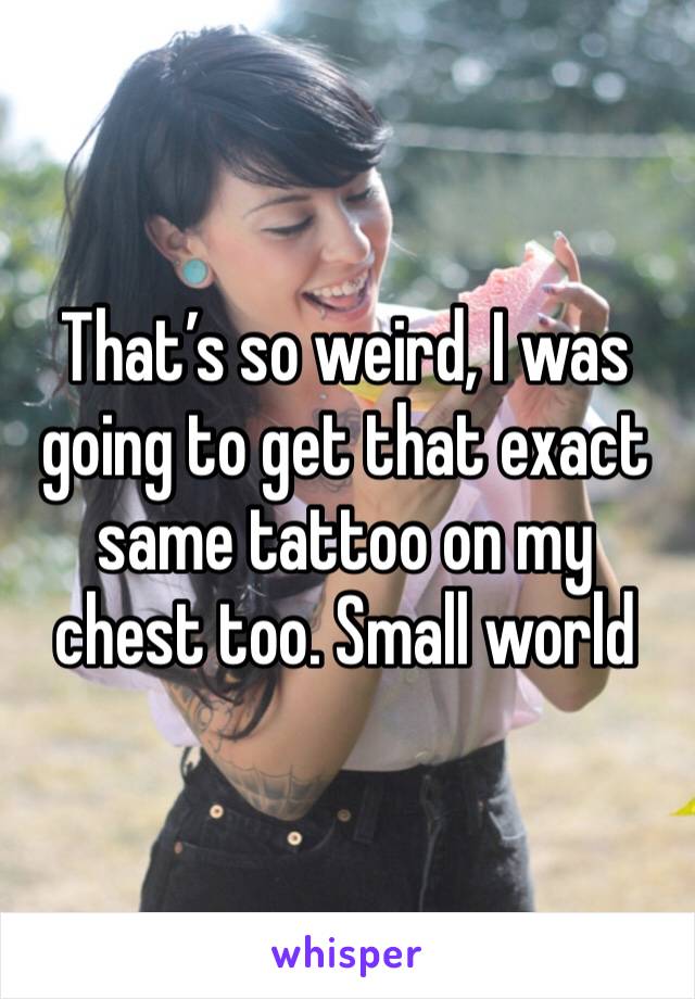 That’s so weird, I was going to get that exact same tattoo on my chest too. Small world 