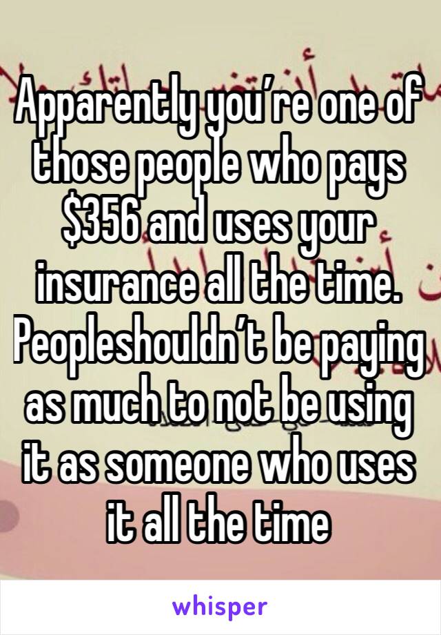 Apparently you’re one of those people who pays $356 and uses your insurance all the time. Peopleshouldn’t be paying as much to not be using it as someone who uses it all the time 