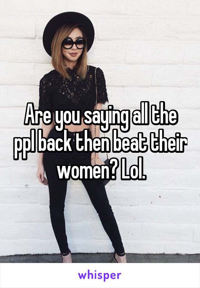 Are you saying all the ppl back then beat their women? Lol.