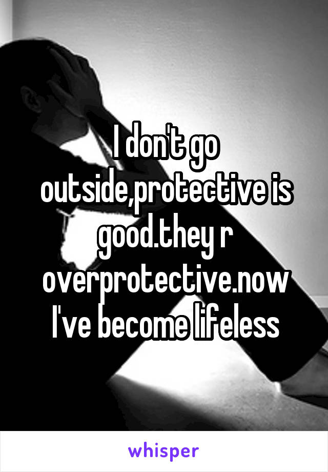 I don't go outside,protective is good.they r overprotective.now I've become lifeless