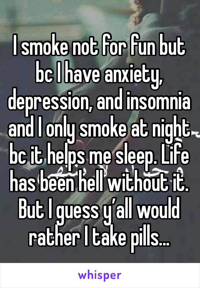 I smoke not for fun but bc I have anxiety, depression, and insomnia and I only smoke at night bc it helps me sleep. Life has been hell without it. But I guess y’all would rather I take pills...
