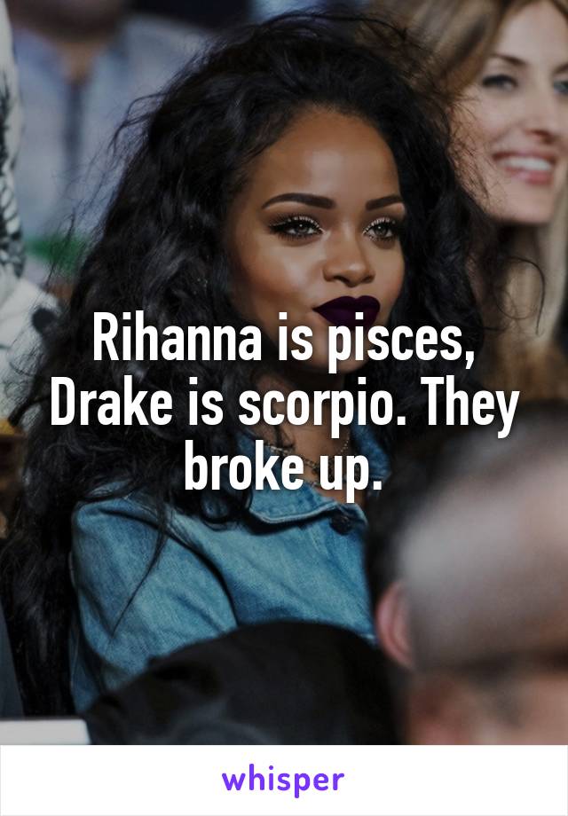 Rihanna is pisces, Drake is scorpio. They broke up.