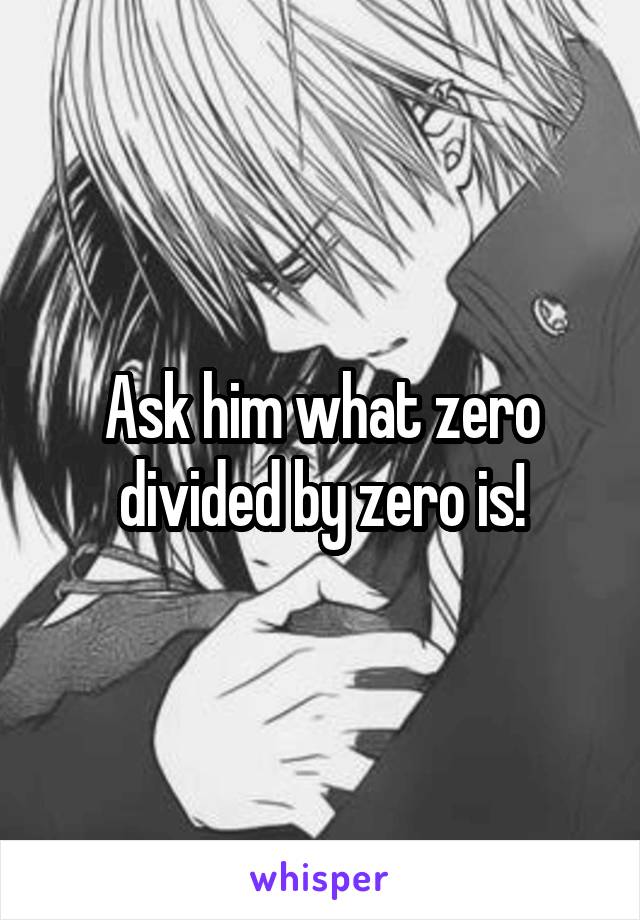 Ask him what zero divided by zero is!