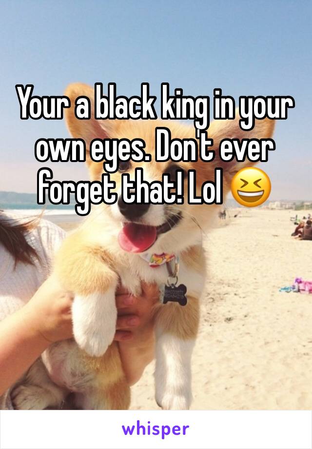 Your a black king in your own eyes. Don't ever forget that! Lol 😆 