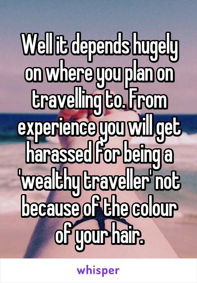 Well it depends hugely on where you plan on travelling to. From experience you will get harassed for being a 'wealthy traveller' not because of the colour of your hair.