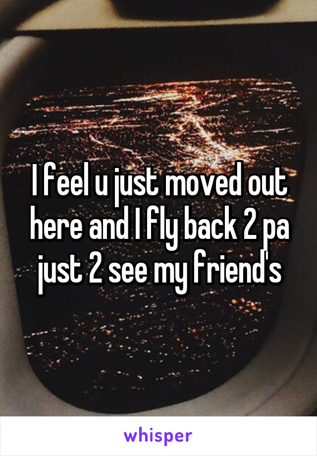 I feel u just moved out here and I fly back 2 pa just 2 see my friend's