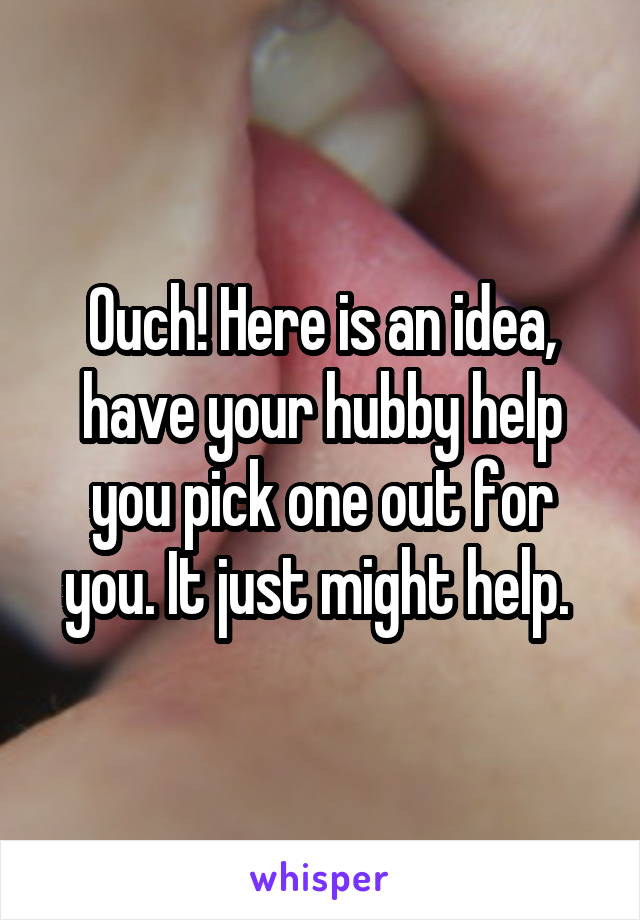 Ouch! Here is an idea, have your hubby help you pick one out for you. It just might help. 