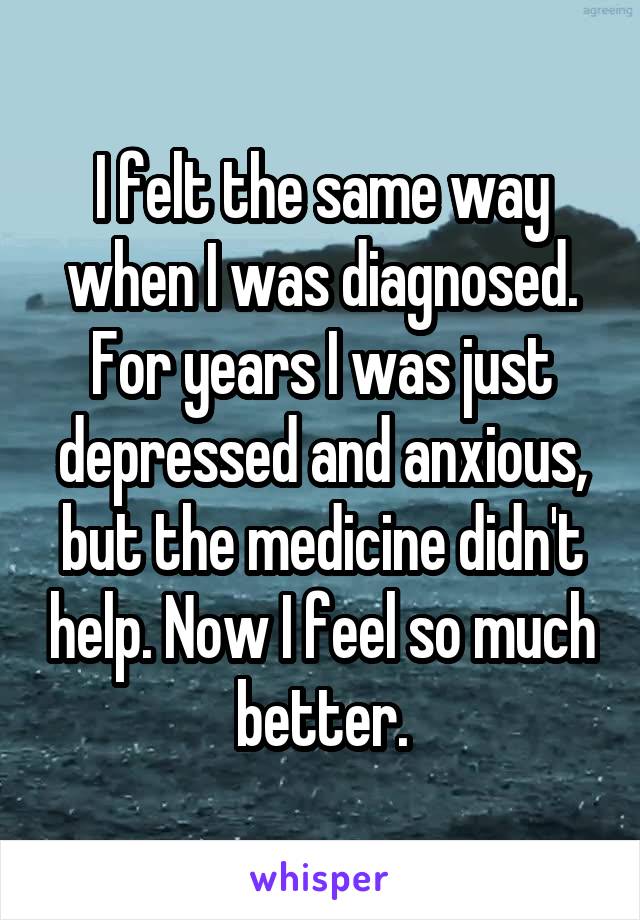 I felt the same way when I was diagnosed. For years I was just depressed and anxious, but the medicine didn't help. Now I feel so much better.