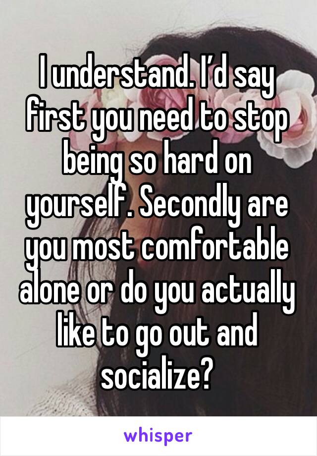 I understand. I’d say first you need to stop being so hard on yourself. Secondly are you most comfortable alone or do you actually like to go out and socialize?