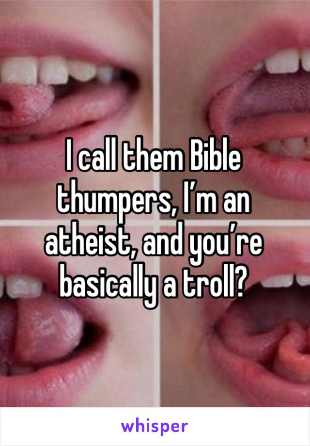 I call them Bible thumpers, I’m an atheist, and you’re basically a troll? 