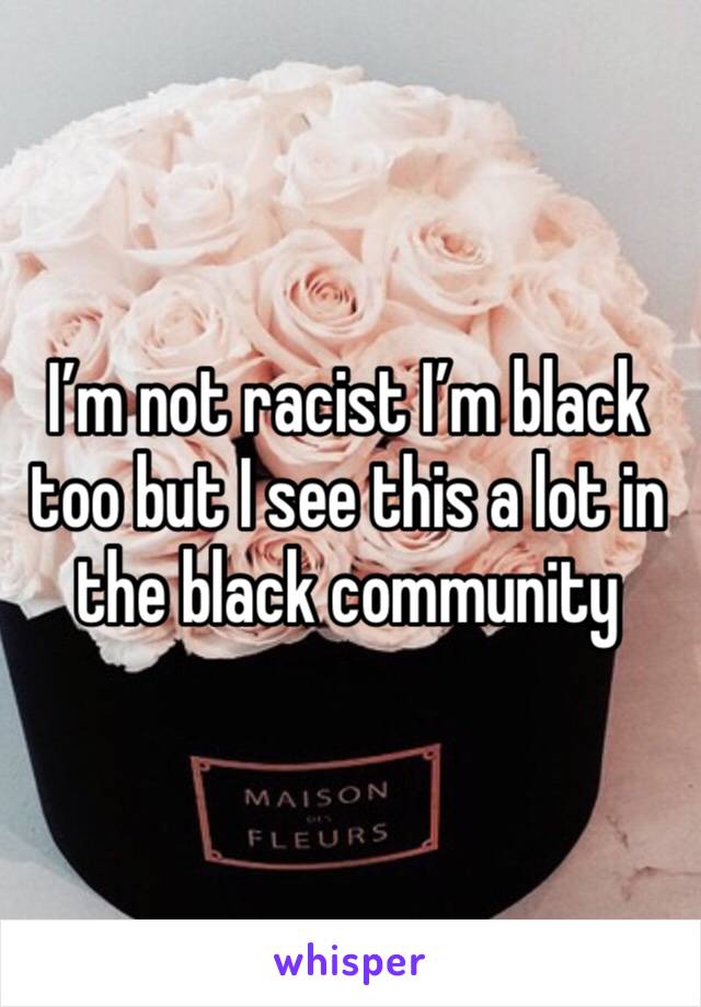 I’m not racist I’m black too but I see this a lot in the black community 