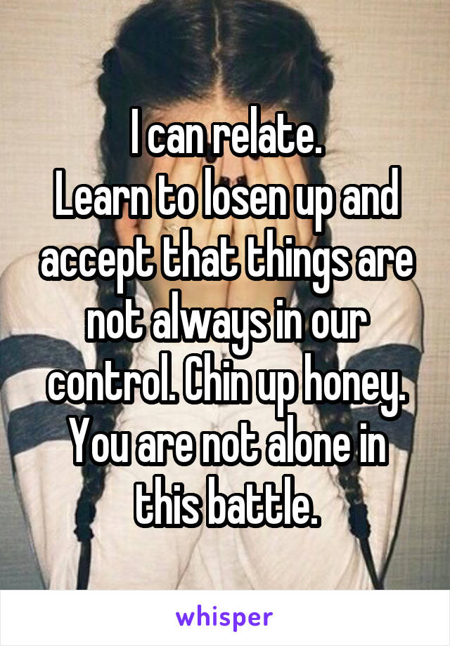 I can relate.
Learn to losen up and accept that things are not always in our control. Chin up honey.
You are not alone in this battle.