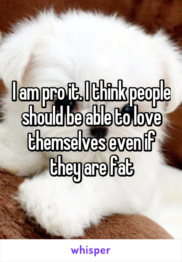 I am pro it. I think people should be able to love themselves even if they are fat