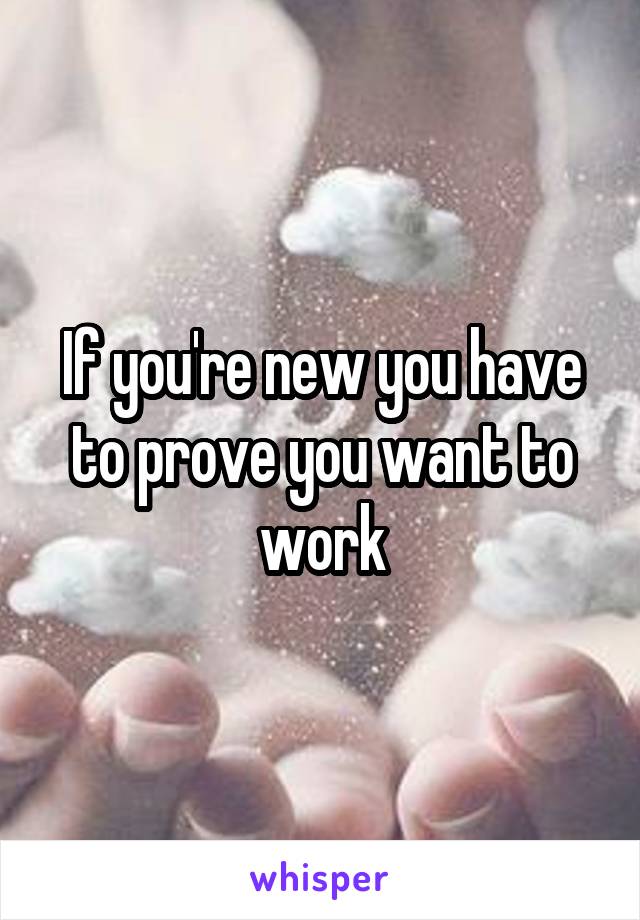 If you're new you have to prove you want to work