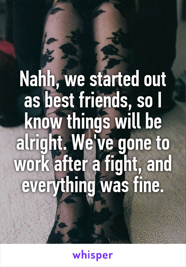 Nahh, we started out as best friends, so I know things will be alright. We've gone to work after a fight, and everything was fine.