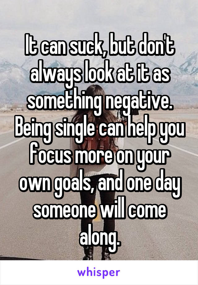 It can suck, but don't always look at it as something negative. Being single can help you focus more on your own goals, and one day someone will come along.