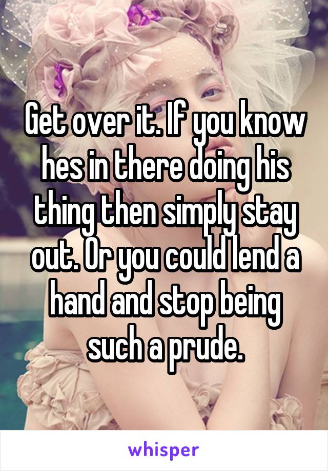 Get over it. If you know hes in there doing his thing then simply stay out. Or you could lend a hand and stop being such a prude.