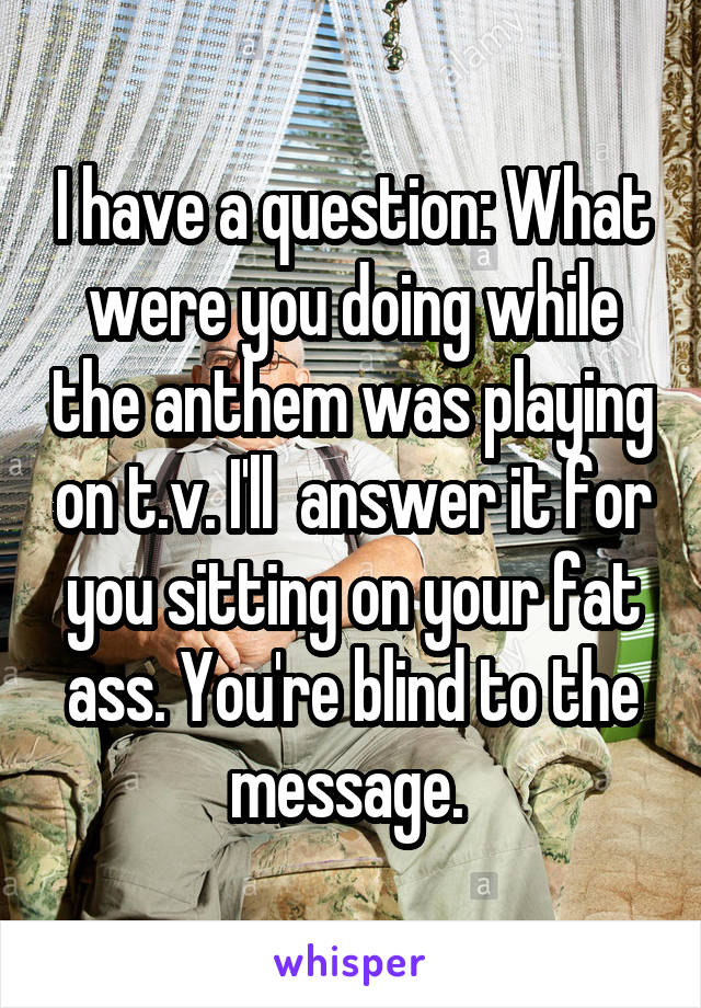 I have a question: What were you doing while the anthem was playing on t.v. I'll  answer it for you sitting on your fat ass. You're blind to the message. 