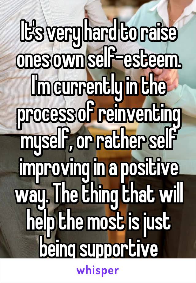 It's very hard to raise ones own self-esteem. I'm currently in the process of reinventing myself, or rather self improving in a positive way. The thing that will help the most is just being supportive
