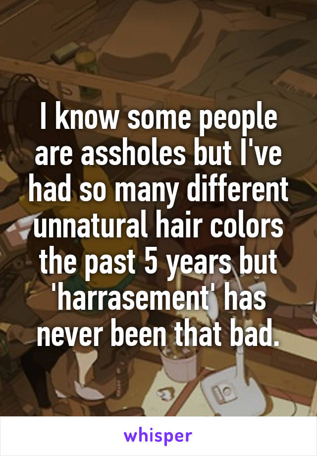 I know some people are assholes but I've had so many different unnatural hair colors the past 5 years but 'harrasement' has never been that bad.