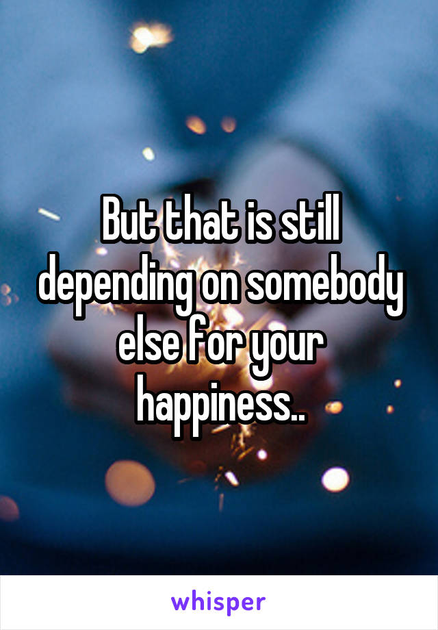But that is still depending on somebody else for your happiness..