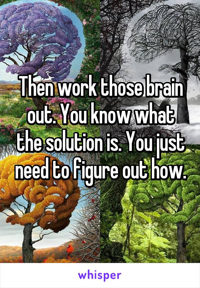 Then work those brain out. You know what the solution is. You just need to figure out how. 