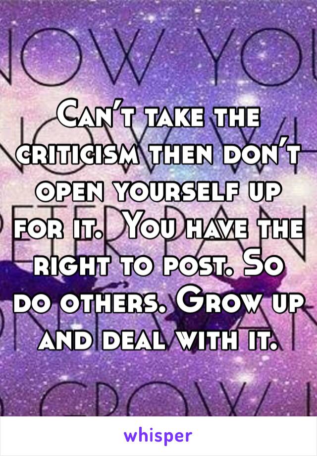 Can’t take the criticism then don’t open yourself up for it.  You have the right to post. So do others. Grow up and deal with it. 